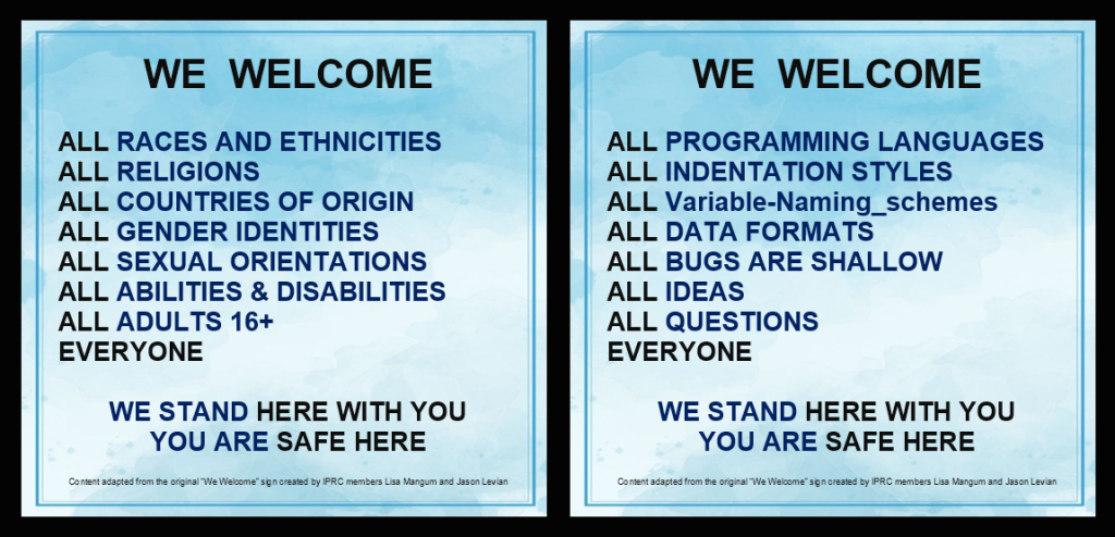 A we welcome poster adapted from the original made by IPRC members Lisa Mangum and Jason Levian which boldly says we welcome and lists the following - all races and ethnicities all religions all countries of origin all gender identities all sexual orientations all abilities and disabilities all adults 16 plus all programming languages all indentation styles all variable naming schemes all data formats all bugs are shallow all ideas all questions EVERYONE we stand here with you and you are safe here